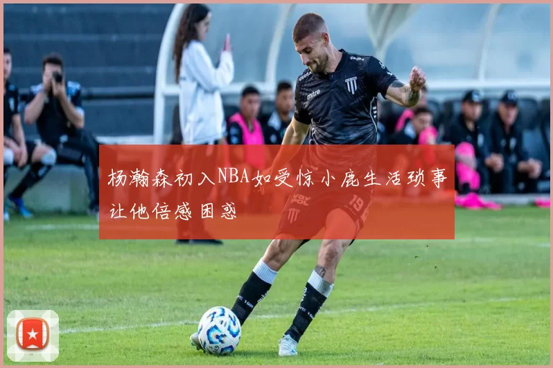 杨瀚森初入NBA如受惊小鹿生活琐事让他倍感困惑
