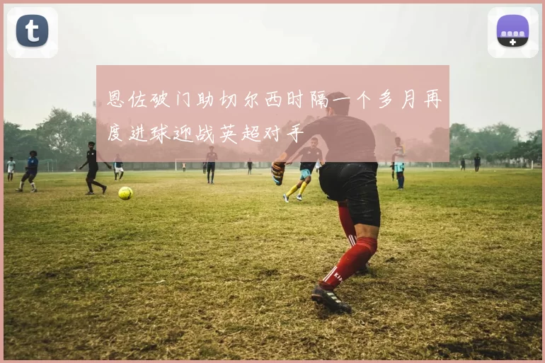 恩佐破门助切尔西时隔一个多月再度进球迎战英超对手