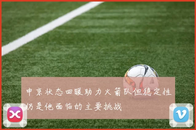 申京状态回暖助力火箭队但稳定性仍是他面临的主要挑战