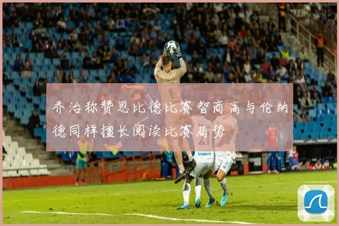 乔治称赞恩比德比赛智商高与伦纳德同样擅长阅读比赛局势