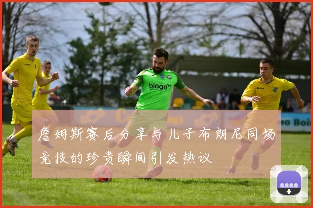 詹姆斯赛后分享与儿子布朗尼同场竞技的珍贵瞬间引发热议