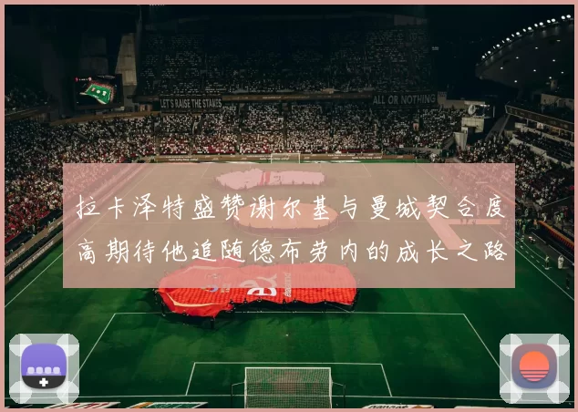 拉卡泽特盛赞谢尔基与曼城契合度高期待他追随德布劳内的成长之路