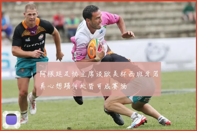 阿根廷足协主席谈欧美杯西班牙若真心想踢何处皆可成赛场