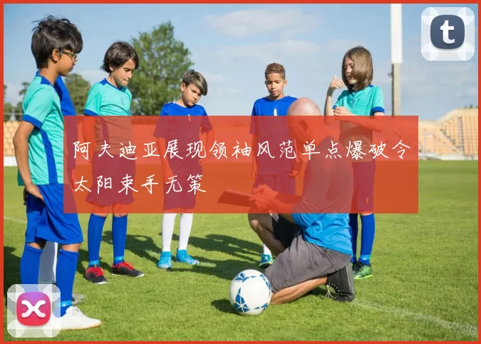 阿夫迪亚展现领袖风范单点爆破令太阳束手无策