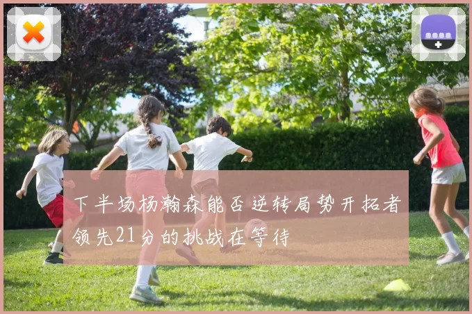 下半场杨瀚森能否逆转局势开拓者领先21分的挑战在等待