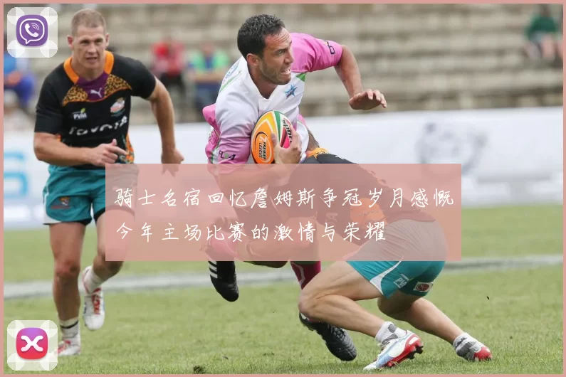 骑士名宿回忆詹姆斯争冠岁月感慨今年主场比赛的激情与荣耀
