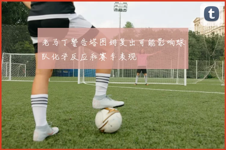 老马丁警告塔图姆复出可能影响球队化学反应和赛季表现