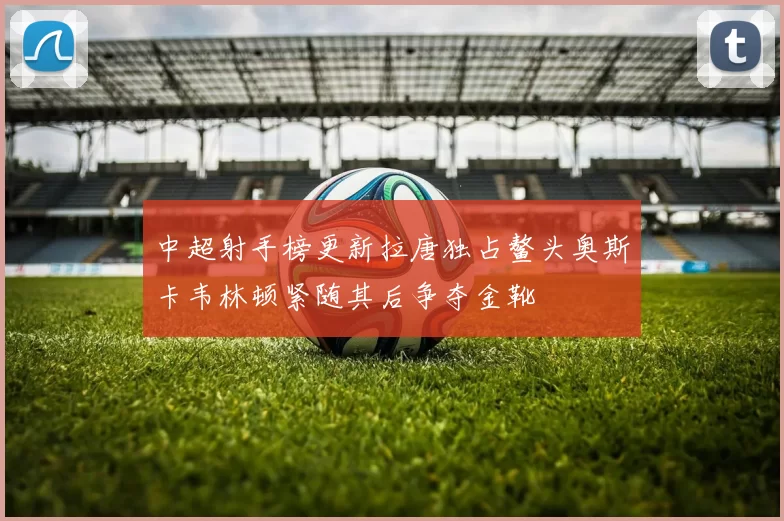 中超射手榜更新拉唐独占鳌头奥斯卡韦林顿紧随其后争夺金靴