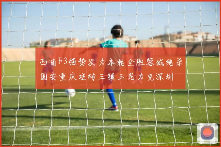 西南F3强势发力本轮全胜蓉城绝杀国安重庆逆转三镇玉昆力克深圳